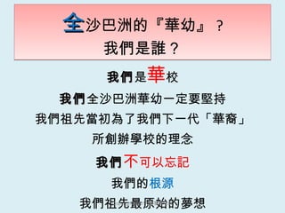 全 沙巴洲的『華幼』 ? 我們是誰？ 我們 是 華 校 我們 全沙巴洲華幼一定要堅持 我們祖先當初為了我們下一代「華裔」 所創辦學校的理念 我們 不 可以忘記 我們的 根源 我們祖先最原始的夢想 [email_address] 鄭寶菁老師 