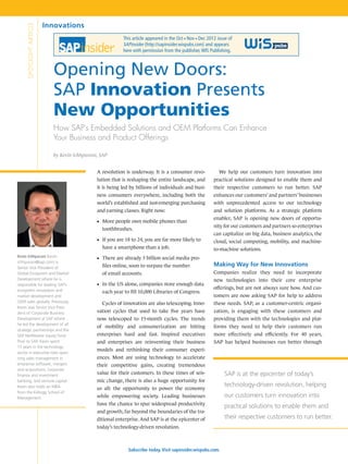 Innovations
     SPOTLIGHT ARTICLE
                                                          This article appeared in the Oct Nov Dec 2012 issue of
                                                                                         n     n


                                                          SAPinsider (http://sapinsider.wispubs.com) and appears
                                                          here with permission from the publisher, WIS Publishing.



                           Opening New Doors:
                           SAP Innovation Presents
                           New Opportunities
                           How SAP’s Embedded Solutions and OEM Platforms Can Enhance
                           Your Business and Product Offerings

                           by Kevin Ichhpurani, SAP


                                              A revolution is underway. It is a consumer revo-          	 We help our customers turn innovation into
                                              lution that is reshaping the entire landscape, and        practical solutions designed to enable them and
                                              it is being led by billions of individuals and busi-      their respective customers to run better. SAP
                                              ness consumers everywhere, including both the             enhances our customers’ and partners’ businesses
                                              world’s established and just-emerging purchasing          with unprecedented access to our technology
                                              and earning classes. Right now:                           and solution platforms. As a strategic platform
                                                                                                        enabler, SAP is opening new doors of opportu-
                                              ■■ More people own mobile phones than
                                                                                                        nity for our customers and partners so enterprises
                                                toothbrushes.
                                                                                                        can capitalize on big data, business analytics, the
                                              ■■ If you are 18 to 24, you are far more likely to        cloud, social computing, mobility, and machine-
                                                have a smartphone than a job.                           to-machine solutions.
Kevin Ichhpurani (kevin.                      ■■ There are already 3 billion social media pro-
ichhpurani@sap.com) is
Senior Vice President of                        files online, soon to surpass the number                Making Way for New Innovations
Global Ecosystem and Market                     of email accounts.                                      Companies realize they need to incorporate
Development where he is                                                                                 new technologies into their core enterprise
responsible for leading SAP’s                 ■■ In the US alone, companies store enough data
ecosystem innovation and
                                                                                                        offerings, but are not always sure how. And cus-
                                                each year to fill 10,000 Libraries of Congress.
market development and                                                                                  tomers are now asking SAP for help to address
OEM sales globally. Previously,               	 Cycles of innovation are also telescoping. Inno-        these needs. SAP, as a customer-centric organi-
Kevin was Senior Vice Presi-
dent of Corporate Business                    vation cycles that used to take five years have           zation, is engaging with these customers and
Development at SAP where                      now telescoped to 15-month cycles. The trends             providing them with the technologies and plat-
he led the development of all
                                              of mobility and consumerization are hitting               forms they need to help their customers run
strategic partnerships and the
SAP NetWeaver equity fund.                    enterprises hard and fast. Inspired executives            more effectively and efficiently. For 40 years,
Prior to SAP, Kevin spent                     and enterprises are reinventing their business            SAP has helped businesses run better through
15 years in the technology
                                              models and rethinking their consumer experi-
sector in executive roles span-
ning sales management in                      ences. Most are using technology to accelerate
enterprise software, mergers                  their competitive gains, creating tremendous
and acquisitions, corporate
finance and investment
                                              value for their customers. In these times of seis-              SAP is at the epicenter of today’s
banking, and venture capital.                 mic change, there is also a huge opportunity for
Kevin also holds an MBA                                                                                       technology-driven revolution, helping
                                              us all: the opportunity to power the economy
from the Kellogg School of
Management.                                   while empowering society. Leading businesses                    our customers turn innovation into
                                              have the chance to spur widespread productivity
                                                                                                              practical solutions to enable them and
                                              and growth, far beyond the boundaries of the tra-
                                              ditional enterprise. And SAP is at the epicenter of             their respective customers to run better.
                                              today’s technology-driven revolution.



                                                             Subscribe today. Visit sapinsider.wispubs.com.
 