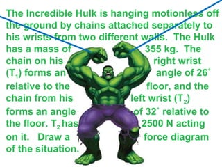 The Incredible Hulk is hanging motionless off
the ground by chains attached separately to
his wrists from two different walls. The Hulk
has a mass of
355 kg. The
chain on his
right wrist
(T1) forms an
angle of 26˚
relative to the
floor, and the
chain from his
left wrist (T 2)
forms an angle
of 32˚ relative to
the floor. T2 has
2500 N acting
on it. Draw a
force diagram
of the situation.

 