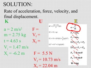 SOLUTION:
Rate of acceleration, force, velocity, and
final displacement.
a = 2 m/s2
F=
m = 2.75 kg Vf =
t = 4.63 s
Xf =
Vi = 1.47 m/s
Xi = -6.2 m
F = 5.5 N
Vf = 10.73 m/s
X = 22.04 m

 