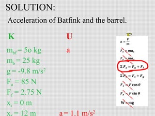 SOLUTION:
Acceleration of Batfink and the barrel.

mbf = 5o kg
mb = 25 kg
g = -9.8 m/s2
Fa = 85 N
Ff = 2.75 N
xi = 0 m
x = 12 m

a

a = 1.1 m/s2

 