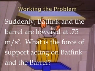 SOLUTION:
Force of support on Batfink and the barrel.

mbf = 75 kg
mb = 25 kg
g = -9.8 m/s2
a = -1.1 m/s2

Fs

Fs= 678.75
...