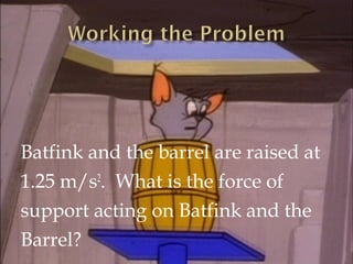 SOLUTION:
Force of support on Batfink and the barrel.

mbf = 75 kg
mb = 25 kg
g = -9.8 m/s2
ay = 1.25 m/s2

Fs

Fs= 828.75...