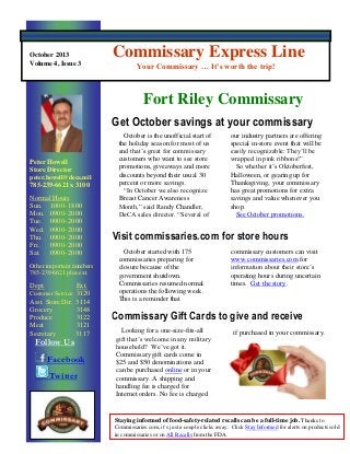 October 2013
Volume 4, Issue 3

Commissary Express Line
Your Commissary … It’s worth the trip!

Fort Riley Commissary
Get October savings at your commissary
Peter Howell
Store Director
peter.howell@deca.mil

785-239-6621 x 3100
Normal Hours
Sun. 1000- 1800
Mon. 0900- 2000
Tue. 0900- 2000
Wed. 0900- 2000
Thu. 0900- 2000
Fri.
0900- 2000
Sat. 0900- 2000
Other important numbers
785-239-6621 plus ext.

Dept.

Ext.
Customer Service 3120
Asst. Store Dir. 3114
Grocery
3148
Produce
3122
Meat
3121
Secretary
3117

Follow Us

Facebook
Twitter

October is the unofficial start of
the holiday season for most of us
and that’s great for commissary
customers who want to see store
promotions, giveaways and more
discounts beyond their usual 30
percent or more savings.
“In October we also recognize
Breast Cancer Awareness
Month,” said Randy Chandler,
DeCA sales director. “Several of

our industry partners are offering
special in-store event that will be
easily recognizable: They’ll be
wrapped in pink ribbons!”
So whether it’s Oktoberfest,
Halloween, or gearing up for
Thanksgiving, your commissary
has great promotions for extra
savings and value whenever you
shop.
See October promotions.

Visit commissaries.com for store hours
October started with 175
commissaries preparing for
closure because of the
government shutdown.
Commissaries resumed normal
operations the following week.
This is a reminder that

commissary customers can visit
www.commissaries.com for
information about their store’s
operating hours during uncertain
times. Get the story.

Commissary Gift Cards to give and receive
Looking for a one-size-fits-all
gift that’s welcome in any military
household? We’ve got it.
Commissary gift cards come in
$25 and $50 denominations and
can be purchased online or in your
commissary. A shipping and
handling fee is charged for
Internet orders. No fee is charged

if purchased in your commissary.

Staying informed of food-safety-related recalls can be a full-time job. Thanks to
Commissaries.com, it’s just a couple clicks away. Click Stay Informed for alerts on products sold
in commissaries or on All Recalls from the FDA.

 