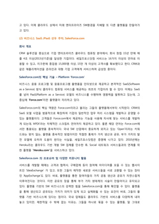 고 있다. 이제 클라우드 상에서 미래 엔터프라이즈 SW환경을 지배할 또 다른 플랫폼을 만들어가고 있다. 
(2) 비즈니스 SaaS /PaaS 선두 주자, SalesForce.com 
회사 개요 
CRM 솔루션을 중심으로 기업 엔터프라이즈 클라우드 컴퓨팅 분야에서, 회사 창립 15년 만에 매출 4조 이상(2013년기준)을 달성한 기업이다. 세일즈포스닷컴 서비스는 16가지 이상의 언어로 이용할 수 있고, 지구촌에 종업원 15,000명 이상, 15만 개 이상의 고객사를 확보했다고 한다. CRM과 같은 애플리케이션을 온라인과 대형 기업 고객에게 서비스하며 급성장 중이다. 
SalesForce.com의 핵심 기술 – Platform ‘Force.com’ 
비즈니스 응용 프로그램 및 응용프로그램 플랫폼을 인터넷으로 제공하고 본격적인 SaaS(Software as a Service) 방식 클라우드 컴퓨팅 서비스를 제공하는 최초의 기업이라 할 수 있다. 이제는 SaaS를 넘어 PaaS(Platform as a Service) 모델의 비즈니스를 수행하며 영향력을 발휘하고 있는데, 그 중심에 ‘Force.com’이란 플랫폼이 자리하고 있다. 
SalesForce.com의 핵심 역량은 Force.com이라고 불리는 그들의 플랫폼에서부터 시작된다. CRM의 SaaS 모델 사업을 범용적으로 확장하여 기업의 일반적인 업무 처리 시스템을 개발하고 운영할 수 있는 플랫폼이다. 고객들은 Force.com에서 제공하는 기능을 사용해 자사에 맞는 서비스를 개발하게 되는데, ‘APEX’라는 자체적인 스크립트 언어까지 제공하고 있다. 물론 해당 언어는 Force.com에 서만 통용되는 플랫폼 종속적이다. 국내 SW 산업에서 중요하게 외치고 있는 ‘Open’이라는 키워드와는 맞지 않는, 플랫폼 종속적인 방법이지만 적절한 통제가 가치 생산과 공유, 부가 가치의 발 전 모델에 오히려 도움이 된다는 사실을, 세일즈포스닷컴은 증명해 나가고 있다. 2010년에는 Heroku라는 클라우드 기반 개발 SW 업체를 인수한 후, Social 네트워크 서비스들과의 연계를 위 한 플랫폼 “Heroku.com”을 서비스하고 있다. 
Salesforce.com 의 프로슈머 및 다양한 커뮤니티 활용 
서비스를 개발할 때에는 고객과 협력사, 구매업체 등이 참여해 아이디어를 모을 수 있는 웹사이트인 ‘IdeaExchange’ 가 있고, 또한 그들이 제작한 새로운 서비스들을 서로 교환할 수 있는 장터인 ‘AppExchange’도 있다. 바로, 플랫폼을 통한 참여자들의 가치 공동 생산과 공유가 자연스럽게 이루어진다는 것이다. 이런 공유의 장을 통해 부가 가치 생태계의 사슬이 만들어지고 유지되고 있다. 플랫폼 기반의 SW 비즈니스의 강력한 힘을 Salesforce.com을 통해 확인할 수 있다. 플랫폼을 통해 생산되고 공유되는 가치가 의미가 있게 되고 실체화될 수 있는 요건이 바로, 그들의 플 랫폼 기반 비즈니스에 있다는 점이다. 국내 업체들도 클라우드 기반의 서비스를 다양하게 내어 놓고 있지만, 제한적일 수 밖에 없는 이유는, 그들을 하나로 묶을 수 있는 플랫폼, 말 그대로  