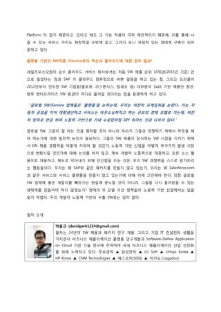 Platform 이 없기 때문이고. 있다고 해도 그 기능 적용이 극히 제한적이기 때문에, 이를 통해 나 올 수 있는 서비스 가치도 제한적일 수밖에 없고, 그러다 보니 자생력 있는 생태계 구축이 되지 못하고 있다. 
플랫폼 기반의 SW제품 /Service로의 혁신과 클라우드에 대한 준비 필요! 
세일즈포스닷컴이 순수 클라우드 서비스 회사로서는 처음 SW 매출 순위 10위권(2013년 기준) 안 으로 들었다는 점과 SAP 가 클라우드 컴퓨팅으로 바쁜 걸음을 하고 있는 점, 그리고 오라클이 2012년부터 인수한 SW 기업들(엘로콰, 리스폰시스, 탈레오 등) 대부분이 SaaS 기반 제품인 점은, 향후 엔터프라이즈 SW 환경이 어디로 흘러갈 것이라는 점을 분명하게 하고 있다. 
“글로벌 SW/Service 업체들은 ‘플랫폼’을 논하는데, 우리는 여전히 프레임웍을 논한다. 이는 자 동차 공장을 지어 대량생산하고 서비스는 아웃소싱하자고 하는 규모의 경제 모델로 가는데, 여전히 망치로 판금 하며 노동력 기반으로 가내 수공업처럼 DIY 하자는 것과 다르지 않다.” 
글로벌 SW, 그들이 잘 하는 것을 폄하할 것이 아니라 우리가 그들과 경쟁하기 위해서 무엇을 해 야 하는가에 대한 발전적 논의가 필요하다. 그들의 SW 제품이 잠식하는 SW 시장을 지키기 위해서 SW 제품 경쟁력을 어떻게 키워야 할 것인가, 노동력 기반 산업을 어떻게 부가가치 발생 시장으로 변화시킬 것인가에 대해 논의를 하지 않고, 계속 개발자 노동력으로 대응하고, 오픈 소스 활 용으로 대응하고, 제도로 막아내기 위해 안간힘을 쓰는 것은, 우리 SW 경쟁력을 스스로 망가트리는 행동들이다. 우리는 왜 SAP와 같은 패키지를 만들지 않고 있는가, 우리는 왜 Salesforce.com 과 같은 서비스와 서비스 플랫폼을 만들지 않고 있는가에 대해 이제 고민해야 한다. 당장 글로벌 SW 업체에 좋은 개발자를 빼앗기는 현실에 분노할 것이 아니라, 그들을 다시 돌려받을 수 있는 생태계를 만들어야 하지 않겠는가? 현재의 SI 모델 우선 정책들의 노동력 기반 산업에서는 답을 찾기 어렵다. 우리 개발자 노동력 기반의 수출 SW로는 답이 없다. 
필자 소개 
박용규 (davidpark1224@gmail.com) 
필자는 24년여 SW 제품과 패키지 연구 개발, 그리고 기업 IT 컨설턴트 생활을 거치면서 비즈니스 애플리케이션 플랫폼 연구개발과 Software-Define Application on Cloud 기반 기술 연구에 주력하며 국내 비즈니스 애플리케이션 산업 선진화를 위해 노력하고 있다. 주요경력 ▲ 삼성전자 ▲ LG Soft ▲ Unisys Korea ▲ HP Korea ▲ CNM Technologies ▲ 에스오지(SOG) ▲ 아가도스(agados) 
