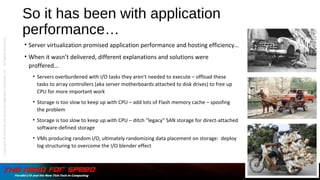 So it has been with application
performance…
• Server virtualization promised application performance and hosting efficiency…
• When it wasn’t delivered, different explanations and solutions were
proffered…
• Servers overburdened with I/O tasks they aren’t needed to execute – offload these
tasks to array controllers (aka server motherboards attached to disk drives) to free up
CPU for more important work
• Storage is too slow to keep up with CPU – add lots of Flash memory cache – spoofing
the problem
• Storage is too slow to keep up with CPU – ditch “legacy” SAN storage for direct-attached
software-defined storage
• VMs producing random I/O, ultimately randomizing data placement on storage: deploy
log structuring to overcome the I/O blender effect
Copyright©2015bytheDataManagementInstitute,LLC.AllRightsReserved.
 