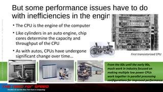 But some performance issues have to do
with inefficiencies in the engine…
• The CPU is the engine of the computer
• Like cylinders in an auto engine, chip
cores determine the capacity and
throughput of the CPU
• As with autos, CPUs have undergone
significant change over time…
From the 60s until the early 90s,
much work in industry focused on
making multiple low power CPUs
work together in parallel processing
configurations for improved performance…
First transistorized CPU
Copyright©2015bytheDataManagementInstitute,LLC.AllRightsReserved.
 