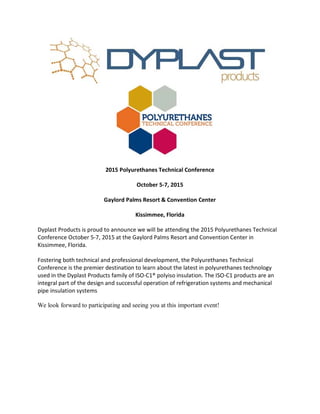 2015 Polyurethanes Technical Conference
October 5-7, 2015
Gaylord Palms Resort & Convention Center
Kissimmee, Florida
Dyplast Products is proud to announce we will be attending the 2015 Polyurethanes Technical
Conference October 5-7, 2015 at the Gaylord Palms Resort and Convention Center in
Kissimmee, Florida.
Fostering both technical and professional development, the Polyurethanes Technical
Conference is the premier destination to learn about the latest in polyurethanes technology
used in the Dyplast Products family of ISO-C1® polyiso insulation. The ISO-C1 products are an
integral part of the design and successful operation of refrigeration systems and mechanical
pipe insulation systems
We look forward to participating and seeing you at this important event!
 