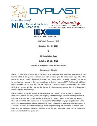 NIA’s Fall Summit 2015
October 26 - 28, 2015
&
IEX Insulation Expo
October 27–28, 2015
Donald E. Stephens Convention Center
Rosemont, Illinois
Dyplast is excited to participate in the upcoming (NIA) National Insulation Association’s Fall
Summit which is being held in conjunction with the inaugural IEX’s Insulation Expo USA. This
first-ever major North American Summit and trade show covering thermal insulation
for mechanical systems in the commercial and industrial markets. NIA’s Fall Summit will take
place from October 26 – 28 with the IEX Insulation Expo starting one day later October 27–28,
2015. Both events will be held at the Donald E. Stephens Convention Center in Rosemont,
Illinois—right outside Chicago.
Dyplast exhibits at the IEX Insulation Expo because our ISO-C1® family of polyiso insulation
mechanical pipe insulation system is an integral part of the design and successful operation of
mechanical pipe insulation and refrigeration systems. ISO-C1® meets or exceeds the ASTM C-
591 and the ISO-C1 2.5 # also meets or exceeds the CINI 2014 (for cryogenic applications). The
ISO-C1 products has been successfully used for many years as mechanical pipe insulation and is
a proven economic insulation technology. Exhibiting allows Dyplast personnel to discuss first
hand with the engineers, designers, owners, and customers attending, the economic value that
ISO-C1® imparts to their operations.
 
