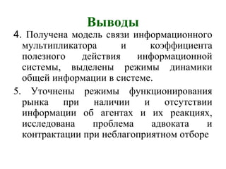 Выводы
4. Получена модель связи информационного
мультипликатора и коэффициента
полезного действия информационной
системы, выделены режимы динамики
общей информации в системе.
5. Уточнены режимы функционирования
рынка при наличии и отсутствии
информации об агентах и их реакциях,
исследована проблема адвоката и
контрактации при неблагоприятном отборе
 