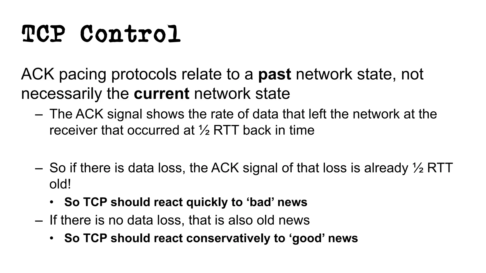TCP Control
ACK pacing protocols relate to a past network state, not
necessarily the current network state
– The ACK signal shows the rate of data that left the network at the
receiver that occurred at ½ RTT back in time
– So if there is data loss, the ACK signal of that loss is already ½ RTT
old!
• So TCP should react quickly to ‘bad’ news
– If there is no data loss, that is also old news
• So TCP should react conservatively to ‘good’ news
 