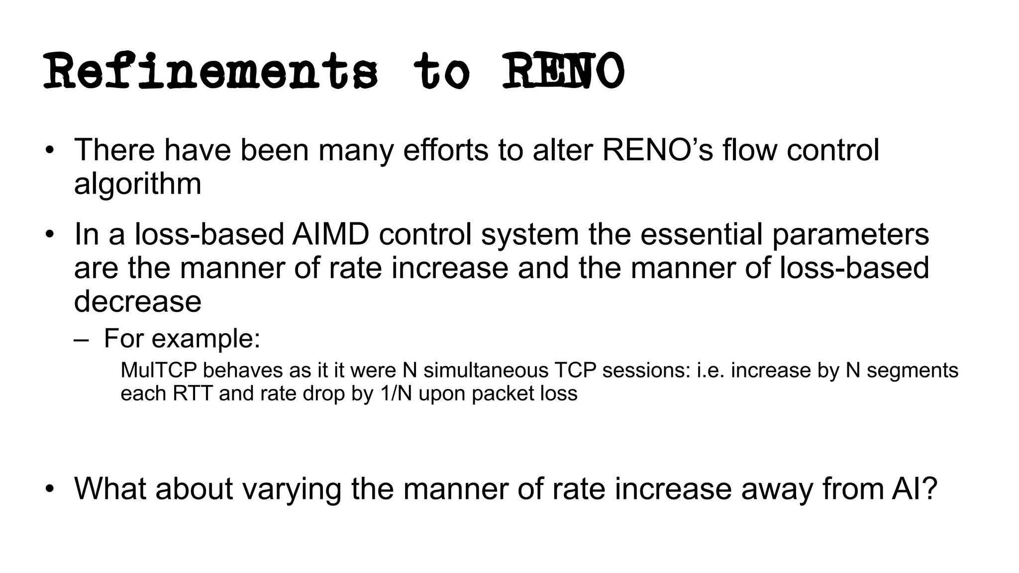 Refinements to RENO
• There have been many efforts to alter RENO’s flow control
algorithm
• In a loss-based AIMD control system the essential parameters
are the manner of rate increase and the manner of loss-based
decrease
– For example:
MulTCP behaves as it it were N simultaneous TCP sessions: i.e. increase by N segments
each RTT and rate drop by 1/N upon packet loss
• What about varying the manner of rate increase away from AI?
 