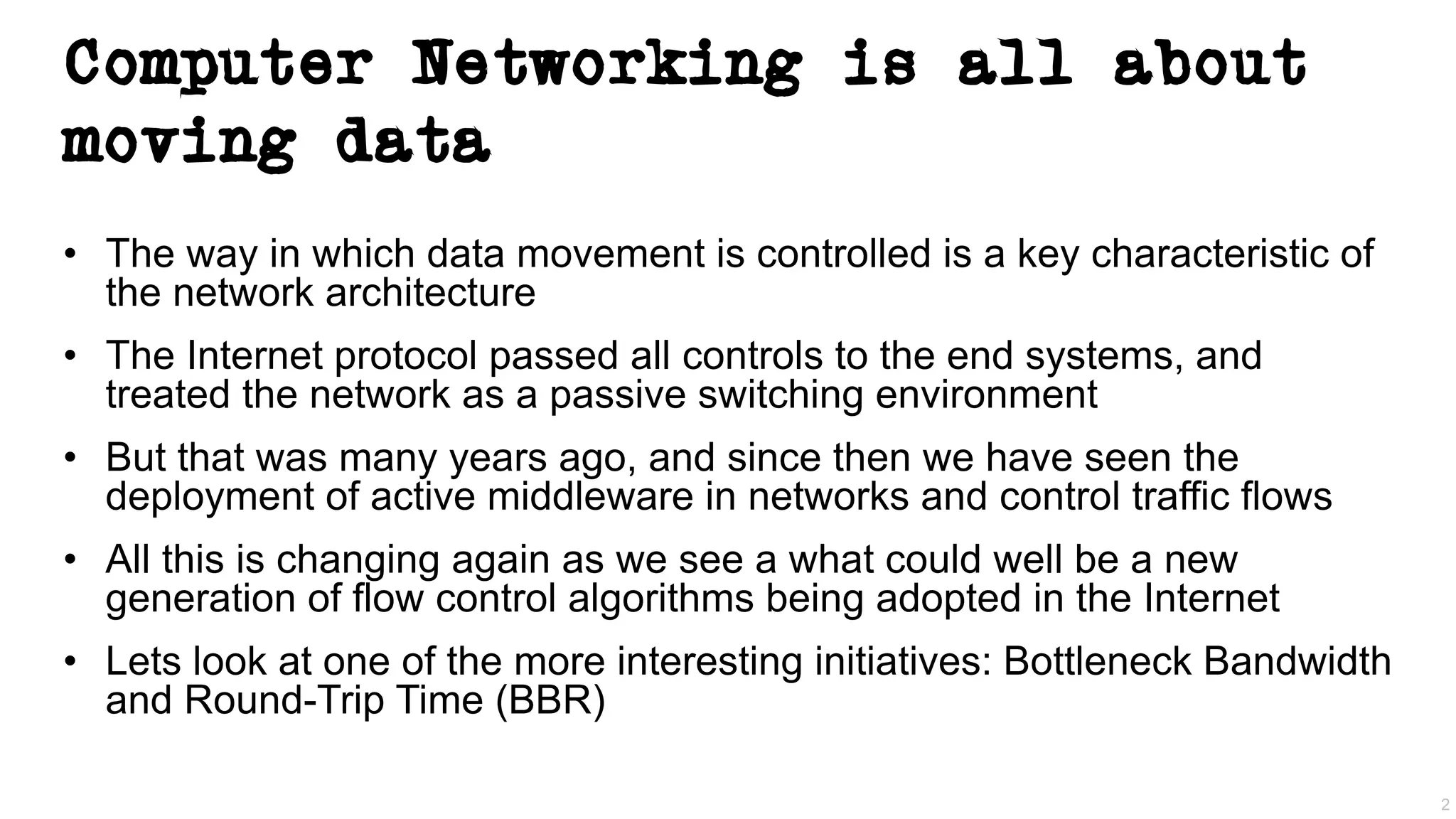 Computer Networking is all about
moving data
• The way in which data movement is controlled is a key characteristic of
the network architecture
• The Internet protocol passed all controls to the end systems, and
treated the network as a passive switching environment
• But that was many years ago, and since then we have seen the
deployment of active middleware in networks and control traffic flows
• All this is changing again as we see a what could well be a new
generation of flow control algorithms being adopted in the Internet
• Lets look at one of the more interesting initiatives: Bottleneck Bandwidth
and Round-Trip Time (BBR)
2
 