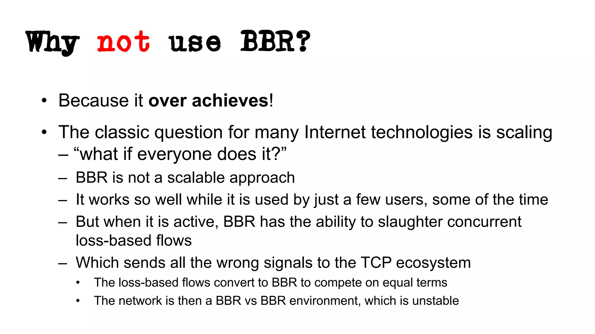 Why not use BBR?
• Because it over achieves!
• The classic question for many Internet technologies is scaling
– “what if everyone does it?”
– BBR is not a scalable approach
– It works so well while it is used by just a few users, some of the time
– But when it is active, BBR has the ability to slaughter concurrent
loss-based flows
– Which sends all the wrong signals to the TCP ecosystem
• The loss-based flows convert to BBR to compete on equal terms
• The network is then a BBR vs BBR environment, which is unstable
 
