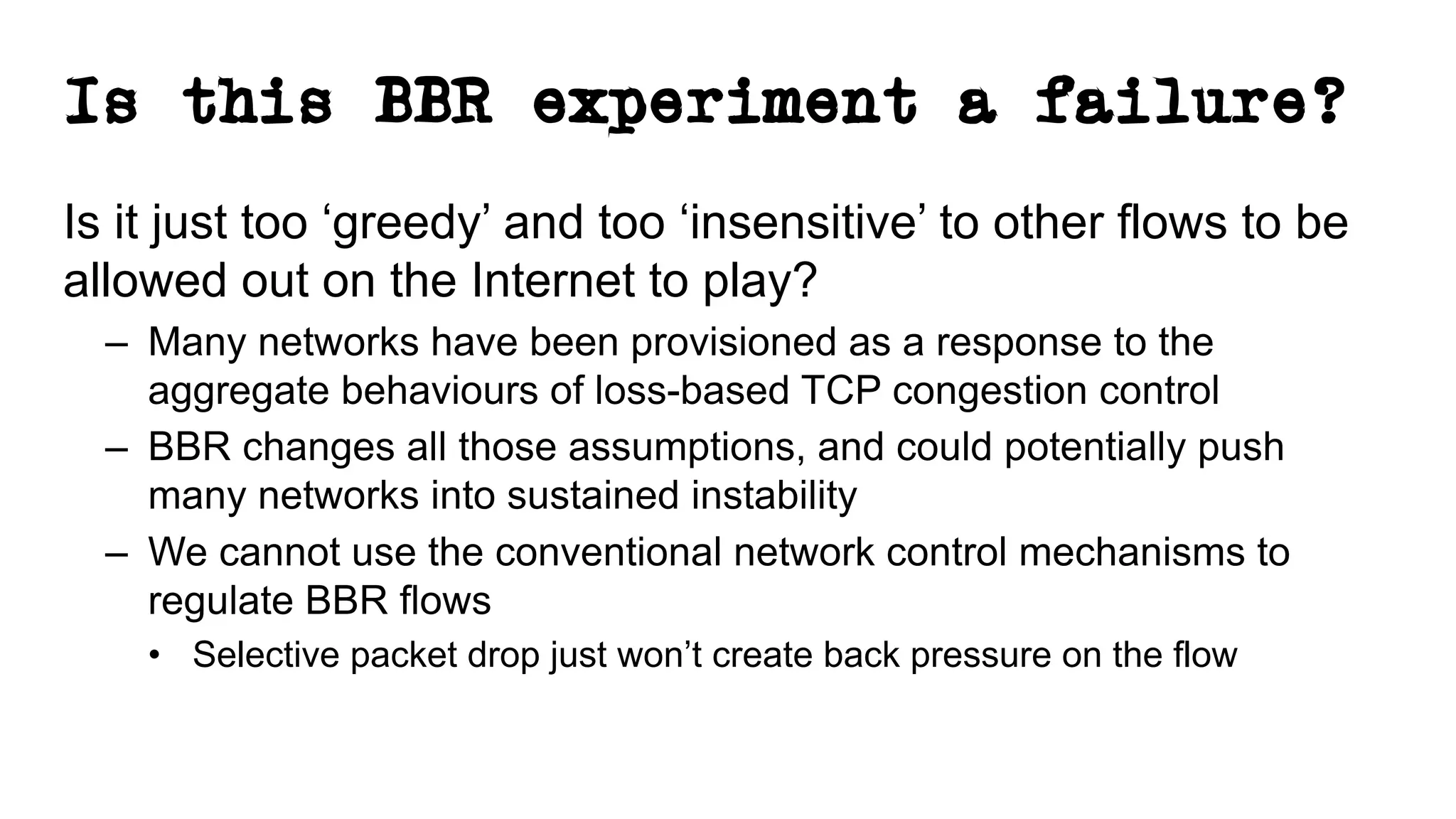 Is this BBR experiment a failure?
Is it just too ‘greedy’ and too ‘insensitive’ to other flows to be
allowed out on the Internet to play?
– Many networks have been provisioned as a response to the
aggregate behaviours of loss-based TCP congestion control
– BBR changes all those assumptions, and could potentially push
many networks into sustained instability
– We cannot use the conventional network control mechanisms to
regulate BBR flows
• Selective packet drop just won’t create back pressure on the flow
 