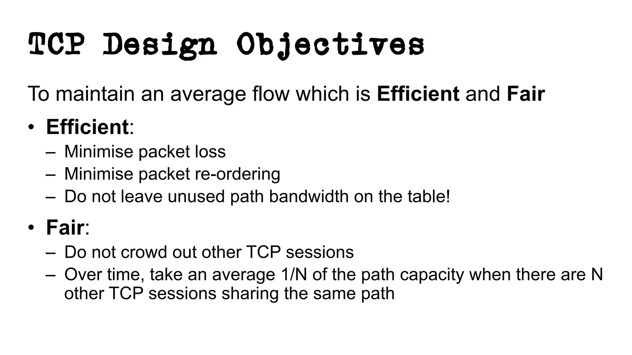 TCP Design Objectives
To maintain an average flow which is Efficient and Fair
• Efficient:
– Minimise packet loss
– Minimise packet re-ordering
– Do not leave unused path bandwidth on the table!
• Fair:
– Do not crowd out other TCP sessions
– Over time, take an average 1/N of the path capacity when there are N
other TCP sessions sharing the same path
 