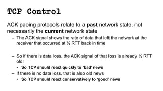 TCP Control
ACK pacing protocols relate to a past network state, not
necessarily the current network state
– The ACK signal shows the rate of data that left the network at the
receiver that occurred at ½ RTT back in time
– So if there is data loss, the ACK signal of that loss is already ½ RTT
old!
• So TCP should react quickly to ‘bad’ news
– If there is no data loss, that is also old news
• So TCP should react conservatively to ‘good’ news
 