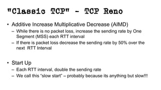 “Classic TCP” – TCP Reno
• Additive Increase Multiplicative Decrease (AIMD)
– While there is no packet loss, increase the sending rate by One
Segment (MSS) each RTT interval
– If there is packet loss decrease the sending rate by 50% over the
next RTT Interval
• Start Up
– Each RTT interval, double the sending rate
– We call this “slow start” – probably because its anything but slow!!!
 