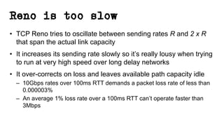 Reno is too slow
• TCP Reno tries to oscillate between sending rates R and 2 x R
that span the actual link capacity
• It increases its sending rate slowly so it’s really lousy when trying
to run at very high speed over long delay networks
• It over-corrects on loss and leaves available path capacity idle
– 10Gbps rates over 100ms RTT demands a packet loss rate of less than
0.000003%
– An average 1% loss rate over a 100ms RTT can’t operate faster than
3Mbps
 