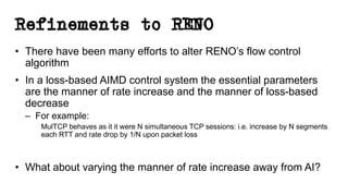 Refinements to RENO
• There have been many efforts to alter RENO’s flow control
algorithm
• In a loss-based AIMD control system the essential parameters
are the manner of rate increase and the manner of loss-based
decrease
– For example:
MulTCP behaves as it it were N simultaneous TCP sessions: i.e. increase by N segments
each RTT and rate drop by 1/N upon packet loss
• What about varying the manner of rate increase away from AI?
 