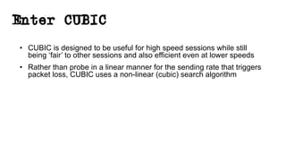 Enter CUBIC
• CUBIC is designed to be useful for high speed sessions while still
being ‘fair’ to other sessions and also efficient even at lower speeds
• Rather than probe in a linear manner for the sending rate that triggers
packet loss, CUBIC uses a non-linear (cubic) search algorithm
 