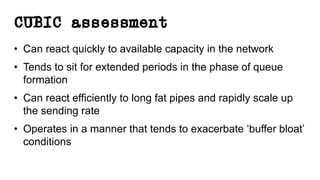 CUBIC assessment
• Can react quickly to available capacity in the network
• Tends to sit for extended periods in the phase of queue
formation
• Can react efficiently to long fat pipes and rapidly scale up
the sending rate
• Operates in a manner that tends to exacerbate ‘buffer bloat’
conditions
 
