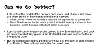 Can we do better?
• Lets look at the model of the network once more, and observe that there
are three ‘states’ of flow management in this network:
– Under-Utilised – where the flow rate is below the link capacity and no queues form
– Over-Utilised – where the flow rate is greater that the link capacity and queues form
– Saturated – where the queue is filled and packet loss occurs
• Loss-based control systems probe upward to the Saturated point, and back
off quickly to what they guess is the Under-Utilised state in order to the let
the queues drain
• But the optimal operational point for any flow is at the point of state change
from Under to Over-utilised, not at the Saturated point
 