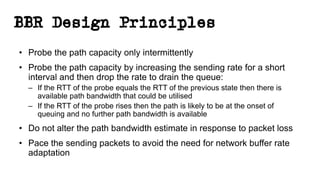 BBR Design Principles
• Probe the path capacity only intermittently
• Probe the path capacity by increasing the sending rate for a short
interval and then drop the rate to drain the queue:
– If the RTT of the probe equals the RTT of the previous state then there is
available path bandwidth that could be utilised
– If the RTT of the probe rises then the path is likely to be at the onset of
queuing and no further path bandwidth is available
• Do not alter the path bandwidth estimate in response to packet loss
• Pace the sending packets to avoid the need for network buffer rate
adaptation
 