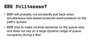 BBR Politeness?
• BBR will probably not constantly pull back when
simultaneous loss-based protocols exert pressure on the
path’s queues
• BBR tries to make minimal demands on the queue size,
and does not rely on a large dynamic range of queue
occupancy during a flow
 