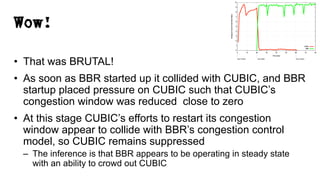 Wow!
• That was BRUTAL!
• As soon as BBR started up it collided with CUBIC, and BBR
startup placed pressure on CUBIC such that CUBIC’s
congestion window was reduced close to zero
• At this stage CUBIC’s efforts to restart its congestion
window appear to collide with BBR’s congestion control
model, so CUBIC remains suppressed
– The inference is that BBR appears to be operating in steady state
with an ability to crowd out CUBIC
 