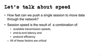 Let’s talk about speed
• How fast can we push a single session to move data
through the network?
• Session speed is the result of a combination of:
• available transmission speeds,
• end-to-end latency and
• protocol efficiency
– All of these factors are critical
3
 