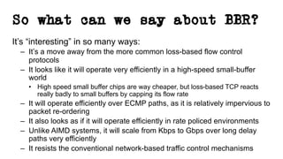 So what can we say about BBR?
It’s “interesting” in so many ways:
– It’s a move away from the more common loss-based flow control
protocols
– It looks like it will operate very efficiently in a high-speed small-buffer
world
• High speed small buffer chips are way cheaper, but loss-based TCP reacts
really badly to small buffers by capping its flow rate
– It will operate efficiently over ECMP paths, as it is relatively impervious to
packet re-ordering
– It also looks as if it will operate efficiently in rate policed environments
– Unlike AIMD systems, it will scale from Kbps to Gbps over long delay
paths very efficiently
– It resists the conventional network-based traffic control mechanisms
 