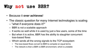 Why not use BBR?
• Because it over achieves!
• The classic question for many Internet technologies is scaling
– “what if everyone does it?”
– BBR is not a scalable approach
– It works so well while it is used by just a few users, some of the time
– But when it is active, BBR has the ability to slaughter concurrent
loss-based flows
– Which sends all the wrong signals to the TCP ecosystem
• The loss-based flows convert to BBR to compete on equal terms
• The network is then a BBR vs BBR environment, which is unstable
 