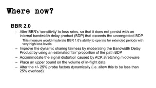 Where now?
BBR 2.0
– Alter BBR’s ‘sensitivity’ to loss rates, so that it does not persist with an
internal bandwidth delay product (BDP) that exceeds the uncongested BDP
This measure would moderate BBR 1.0’s ability to operate for extended periods with
very high loss levels
– Improve the dynamic sharing fairness by moderating the Bandwidth Delay
Product by using an estimated ‘fair’ proportion of the path BDP
– Accommodate the signal distortion caused by ACK stretching middleware
– Place an upper bound on the volume of in-flight data
– Alter the +/- 25% probe factors dynamically (i.e. allow this to be less than
25% overload)
 