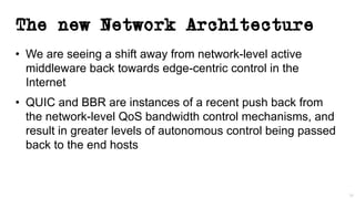 The new Network Architecture
• We are seeing a shift away from network-level active
middleware back towards edge-centric control in the
Internet
• QUIC and BBR are instances of a recent push back from
the network-level QoS bandwidth control mechanisms, and
result in greater levels of autonomous control being passed
back to the end hosts
38
 