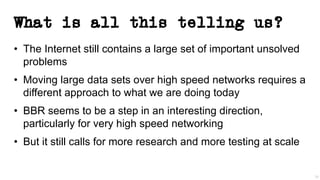 What is all this telling us?
• The Internet still contains a large set of important unsolved
problems
• Moving large data sets over high speed networks requires a
different approach to what we are doing today
• BBR seems to be a step in an interesting direction,
particularly for very high speed networking
• But it still calls for more research and more testing at scale
39
 