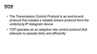 TCP
• The Transmission Control Protocol is an end-to-end
protocol that creates a reliable stream protocol from the
underlying IP datagram device
• TCP operates as an adaptive rate control protocol that
attempts to operate fairly and efficiently
 