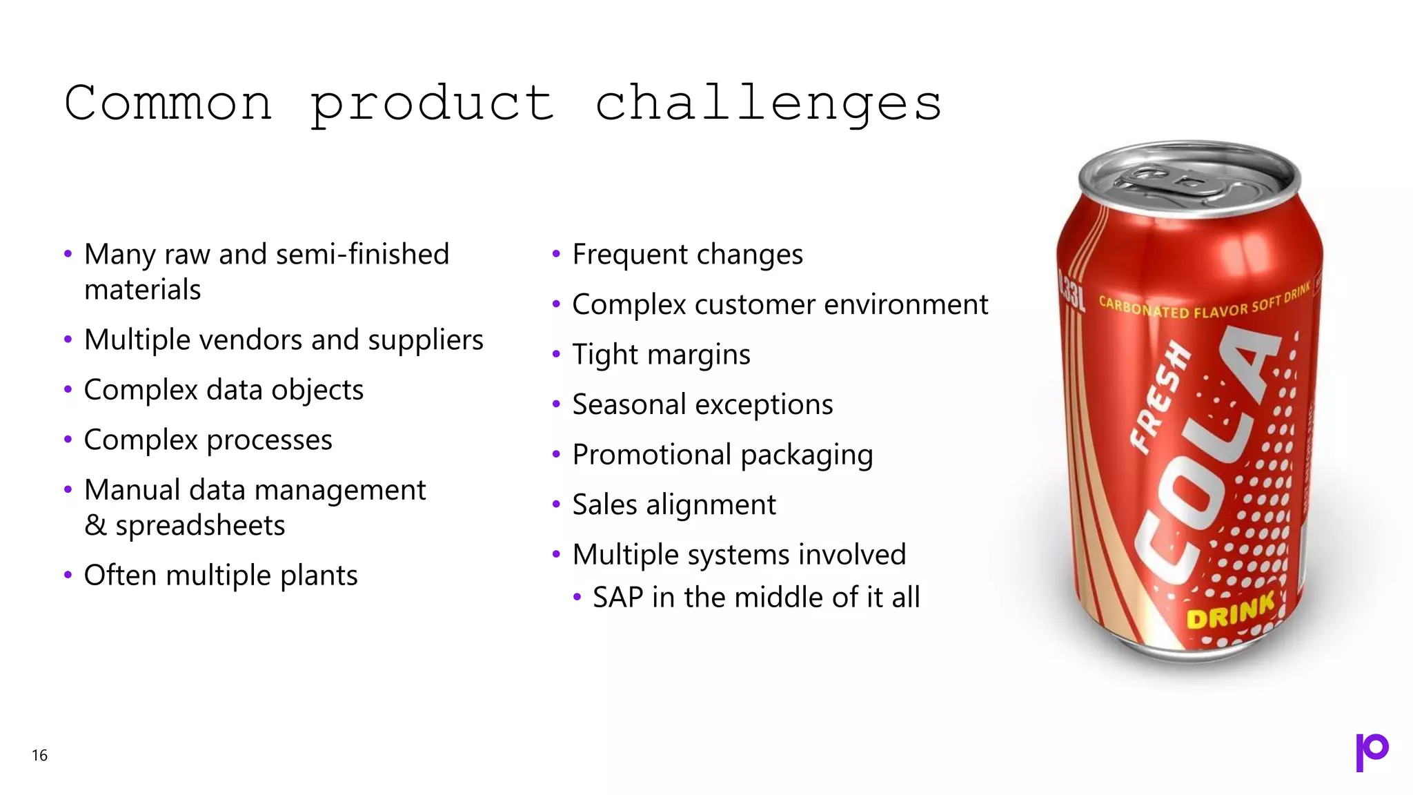 Common product challenges
16
• Many raw and semi-finished
materials
• Multiple vendors and suppliers
• Complex data objects
• Complex processes
• Manual data management
& spreadsheets
• Often multiple plants
• Frequent changes
• Complex customer environment
• Tight margins
• Seasonal exceptions
• Promotional packaging
• Sales alignment
• Multiple systems involved
• SAP in the middle of it all
 