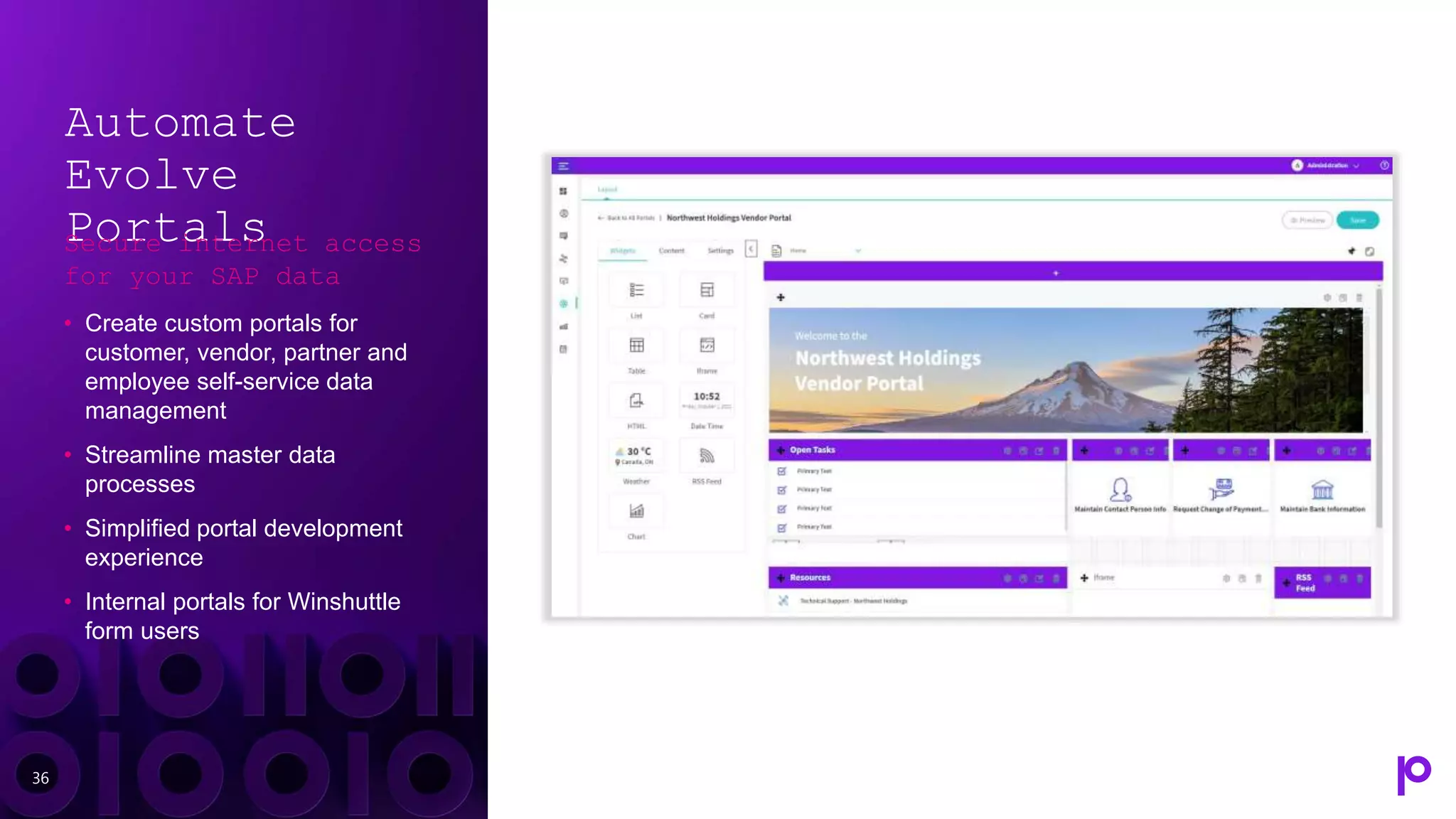 36
Automate
Evolve
Portals
Secure internet access
for your SAP data
• Create custom portals for
customer, vendor, partner and
employee self-service data
management
• Streamline master data
processes
• Simplified portal development
experience
• Internal portals for Winshuttle
form users
 