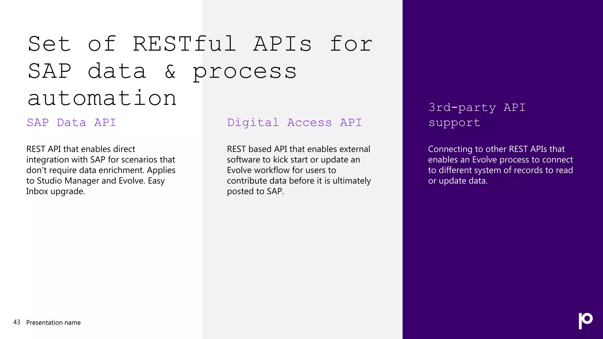 Set of RESTful APIs for
SAP data & process
automation
SAP Data API
REST API that enables direct
integration with SAP for scenarios that
don’t require data enrichment. Applies
to Studio Manager and Evolve. Easy
Inbox upgrade.
Presentation name
43
Digital Access API
REST based API that enables external
software to kick start or update an
Evolve workflow for users to
contribute data before it is ultimately
posted to SAP.
3rd-party API
support
Connecting to other REST APIs that
enables an Evolve process to connect
to different system of records to read
or update data.
 