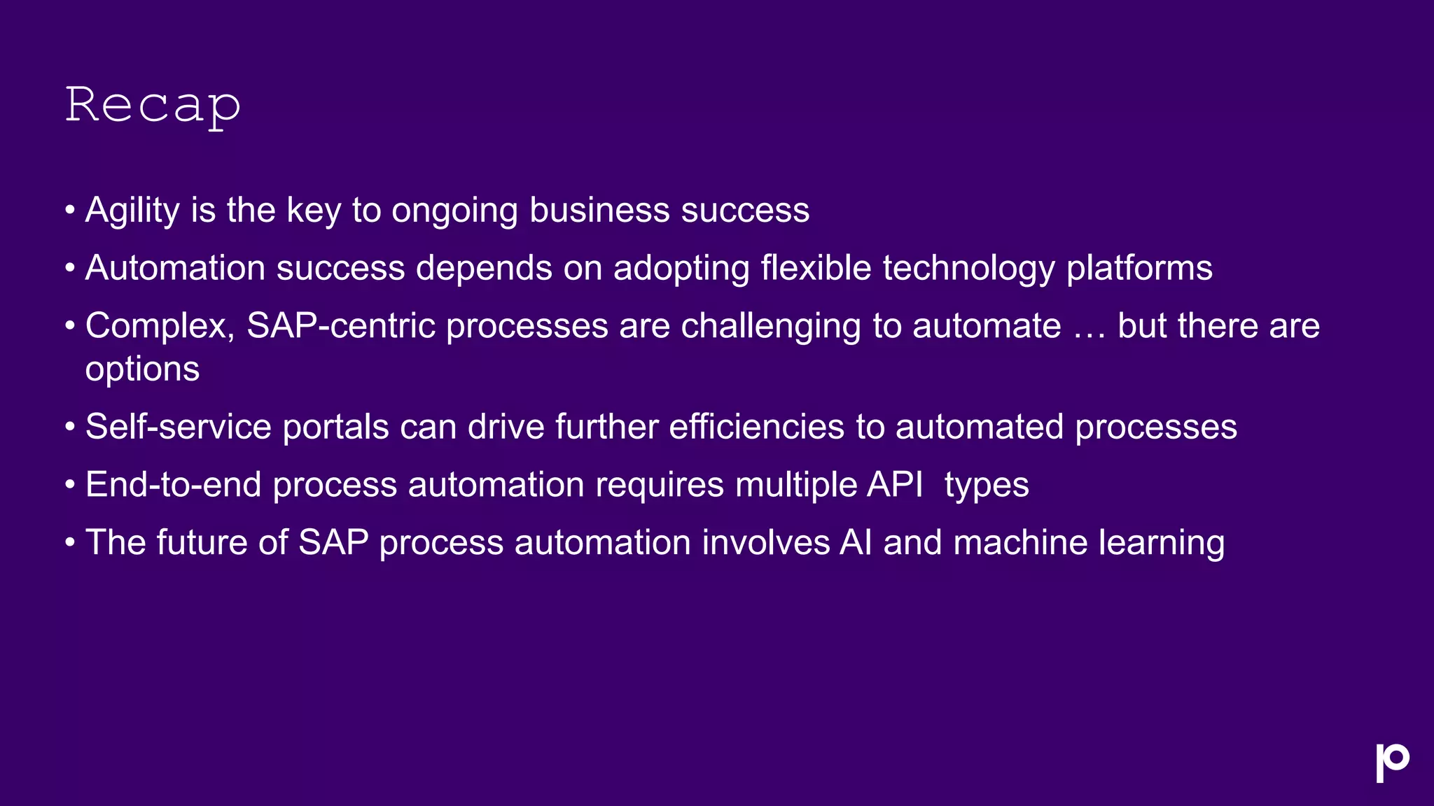 Recap
• Agility is the key to ongoing business success
• Automation success depends on adopting flexible technology platforms
• Complex, SAP-centric processes are challenging to automate … but there are
options
• Self-service portals can drive further efficiencies to automated processes
• End-to-end process automation requires multiple API types
• The future of SAP process automation involves AI and machine learning
 