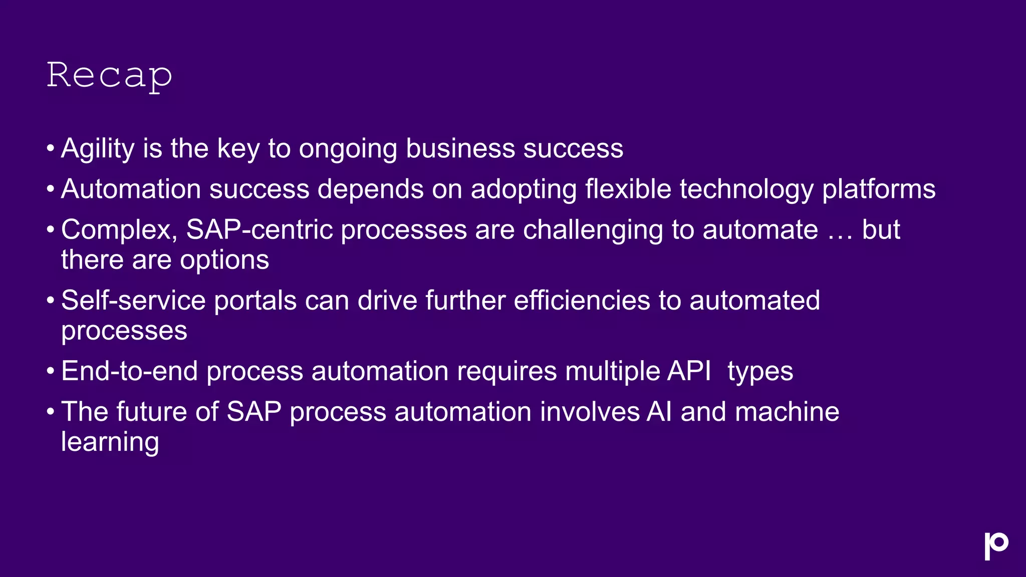 Recap
• Agility is the key to ongoing business success
• Automation success depends on adopting flexible technology platforms
• Complex, SAP-centric processes are challenging to automate … but
there are options
• Self-service portals can drive further efficiencies to automated
processes
• End-to-end process automation requires multiple API types
• The future of SAP process automation involves AI and machine
learning
 