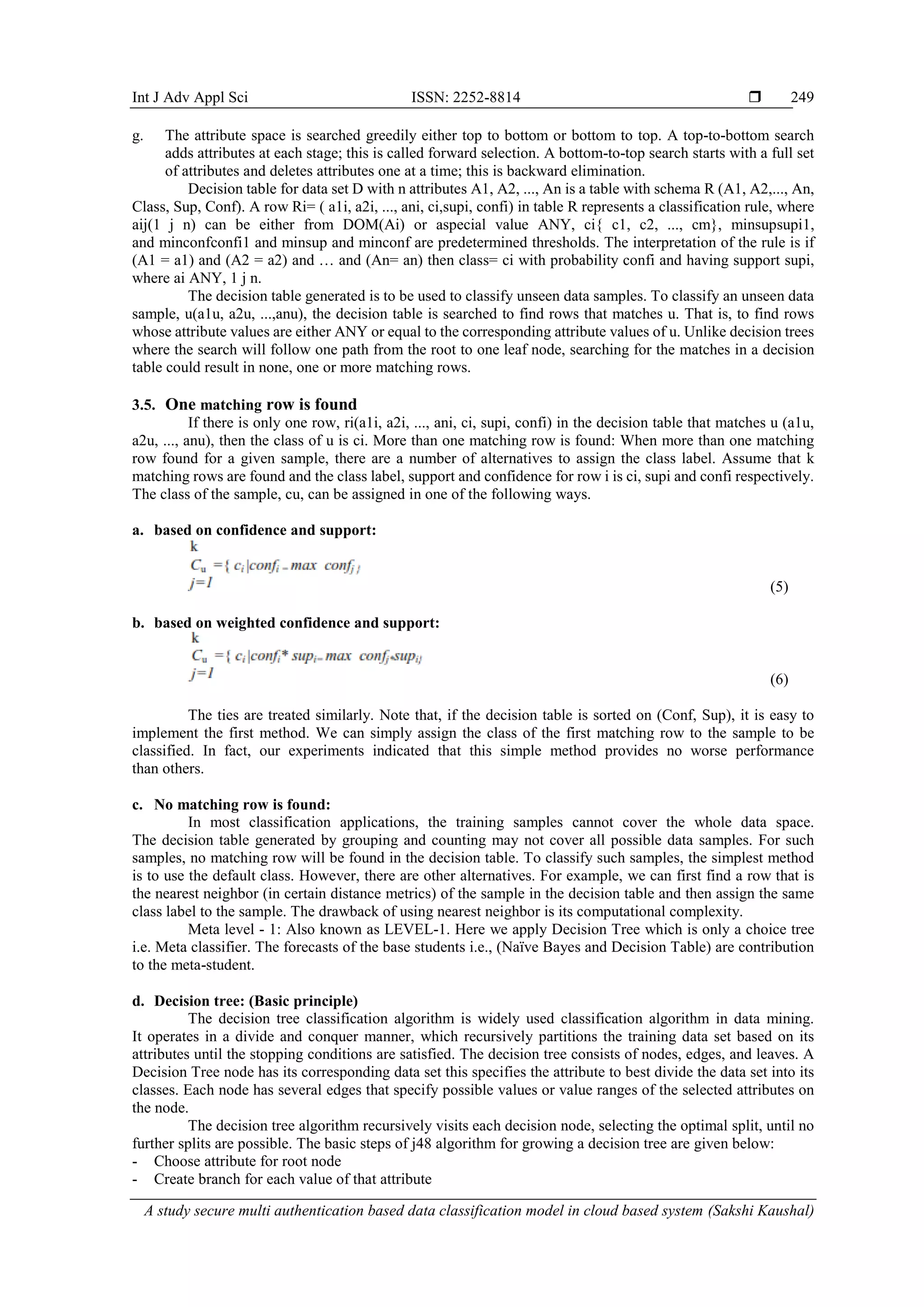 Int J Adv Appl Sci ISSN: 2252-8814  A study secure multi authentication based data classification model in cloud based system (Sakshi Kaushal) 249 g. The attribute space is searched greedily either top to bottom or bottom to top. A top-to-bottom search adds attributes at each stage; this is called forward selection. A bottom-to-top search starts with a full set of attributes and deletes attributes one at a time; this is backward elimination. Decision table for data set D with n attributes A1, A2, ..., An is a table with schema R (A1, A2,..., An, Class, Sup, Conf). A row Ri= ( a1i, a2i, ..., ani, ci,supi, confi) in table R represents a classification rule, where aij(1 j n) can be either from DOM(Ai) or aspecial value ANY, ci{ c1, c2, ..., cm}, minsupsupi1, and minconfconfi1 and minsup and minconf are predetermined thresholds. The interpretation of the rule is if (A1 = a1) and (A2 = a2) and … and (An= an) then class= ci with probability confi and having support supi, where ai ANY, 1 j n. The decision table generated is to be used to classify unseen data samples. To classify an unseen data sample, u(a1u, a2u, ...,anu), the decision table is searched to find rows that matches u. That is, to find rows whose attribute values are either ANY or equal to the corresponding attribute values of u. Unlike decision trees where the search will follow one path from the root to one leaf node, searching for the matches in a decision table could result in none, one or more matching rows. 3.5. One matching row is found If there is only one row, ri(a1i, a2i, ..., ani, ci, supi, confi) in the decision table that matches u (a1u, a2u, ..., anu), then the class of u is ci. More than one matching row is found: When more than one matching row found for a given sample, there are a number of alternatives to assign the class label. Assume that k matching rows are found and the class label, support and confidence for row i is ci, supi and confi respectively. The class of the sample, cu, can be assigned in one of the following ways. a. based on confidence and support: (5) b. based on weighted confidence and support: (6) The ties are treated similarly. Note that, if the decision table is sorted on (Conf, Sup), it is easy to implement the first method. We can simply assign the class of the first matching row to the sample to be classified. In fact, our experiments indicated that this simple method provides no worse performance than others. c. No matching row is found: In most classification applications, the training samples cannot cover the whole data space. The decision table generated by grouping and counting may not cover all possible data samples. For such samples, no matching row will be found in the decision table. To classify such samples, the simplest method is to use the default class. However, there are other alternatives. For example, we can first find a row that is the nearest neighbor (in certain distance metrics) of the sample in the decision table and then assign the same class label to the sample. The drawback of using nearest neighbor is its computational complexity. Meta level - 1: Also known as LEVEL-1. Here we apply Decision Tree which is only a choice tree i.e. Meta classifier. The forecasts of the base students i.e., (Naïve Bayes and Decision Table) are contribution to the meta-student. d. Decision tree: (Basic principle) The decision tree classification algorithm is widely used classification algorithm in data mining. It operates in a divide and conquer manner, which recursively partitions the training data set based on its attributes until the stopping conditions are satisfied. The decision tree consists of nodes, edges, and leaves. A Decision Tree node has its corresponding data set this specifies the attribute to best divide the data set into its classes. Each node has several edges that specify possible values or value ranges of the selected attributes on the node. The decision tree algorithm recursively visits each decision node, selecting the optimal split, until no further splits are possible. The basic steps of j48 algorithm for growing a decision tree are given below: - Choose attribute for root node - Create branch for each value of that attribute 