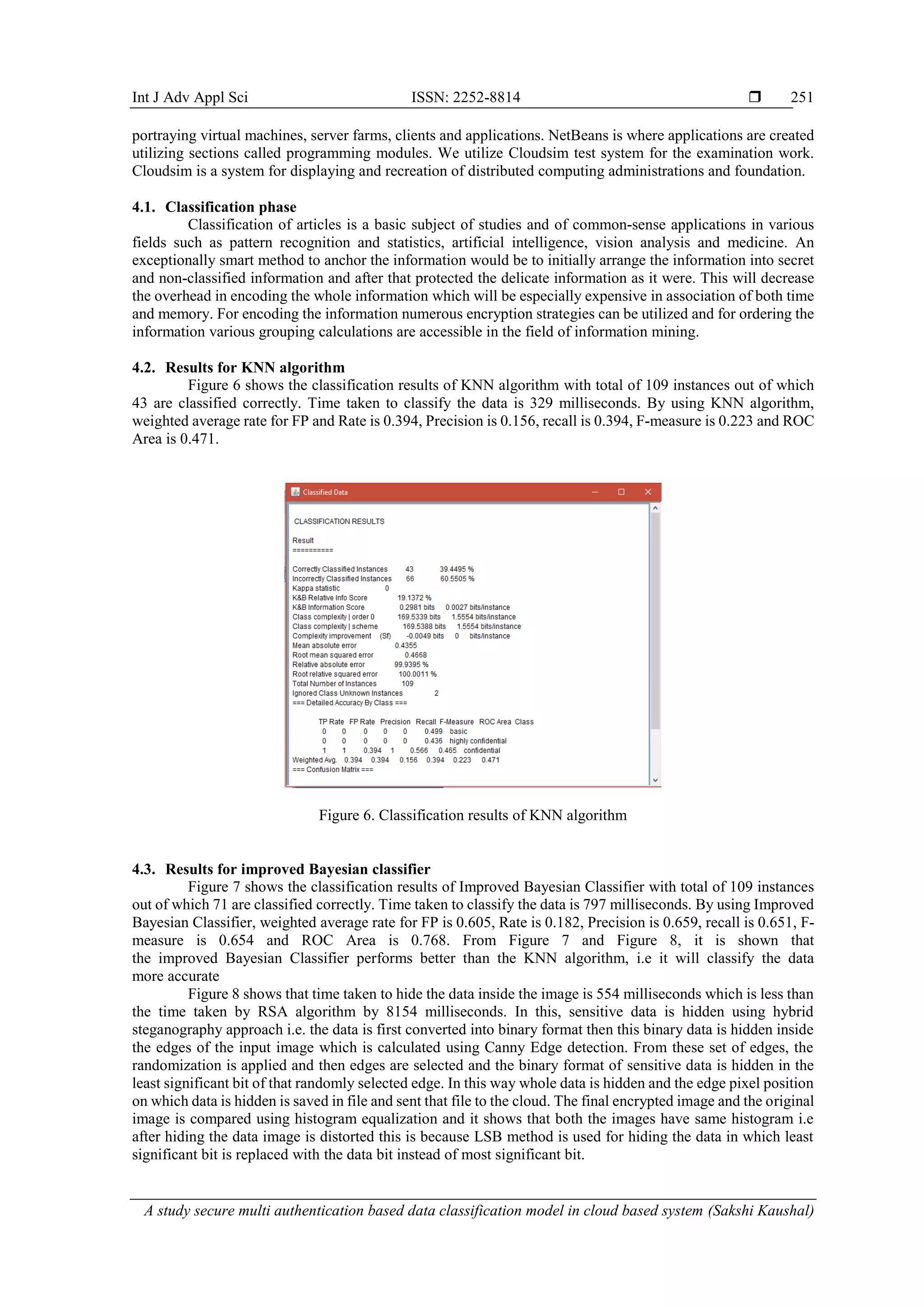 Int J Adv Appl Sci ISSN: 2252-8814  A study secure multi authentication based data classification model in cloud based system (Sakshi Kaushal) 251 portraying virtual machines, server farms, clients and applications. NetBeans is where applications are created utilizing sections called programming modules. We utilize Cloudsim test system for the examination work. Cloudsim is a system for displaying and recreation of distributed computing administrations and foundation. 4.1. Classification phase Classification of articles is a basic subject of studies and of common-sense applications in various fields such as pattern recognition and statistics, artificial intelligence, vision analysis and medicine. An exceptionally smart method to anchor the information would be to initially arrange the information into secret and non-classified information and after that protected the delicate information as it were. This will decrease the overhead in encoding the whole information which will be especially expensive in association of both time and memory. For encoding the information numerous encryption strategies can be utilized and for ordering the information various grouping calculations are accessible in the field of information mining. 4.2. Results for KNN algorithm Figure 6 shows the classification results of KNN algorithm with total of 109 instances out of which 43 are classified correctly. Time taken to classify the data is 329 milliseconds. By using KNN algorithm, weighted average rate for FP and Rate is 0.394, Precision is 0.156, recall is 0.394, F-measure is 0.223 and ROC Area is 0.471. Figure 6. Classification results of KNN algorithm 4.3. Results for improved Bayesian classifier Figure 7 shows the classification results of Improved Bayesian Classifier with total of 109 instances out of which 71 are classified correctly. Time taken to classify the data is 797 milliseconds. By using Improved Bayesian Classifier, weighted average rate for FP is 0.605, Rate is 0.182, Precision is 0.659, recall is 0.651, F- measure is 0.654 and ROC Area is 0.768. From Figure 7 and Figure 8, it is shown that the improved Bayesian Classifier performs better than the KNN algorithm, i.e it will classify the data more accurate Figure 8 shows that time taken to hide the data inside the image is 554 milliseconds which is less than the time taken by RSA algorithm by 8154 milliseconds. In this, sensitive data is hidden using hybrid steganography approach i.e. the data is first converted into binary format then this binary data is hidden inside the edges of the input image which is calculated using Canny Edge detection. From these set of edges, the randomization is applied and then edges are selected and the binary format of sensitive data is hidden in the least significant bit of that randomly selected edge. In this way whole data is hidden and the edge pixel position on which data is hidden is saved in file and sent that file to the cloud. The final encrypted image and the original image is compared using histogram equalization and it shows that both the images have same histogram i.e after hiding the data image is distorted this is because LSB method is used for hiding the data in which least significant bit is replaced with the data bit instead of most significant bit. 