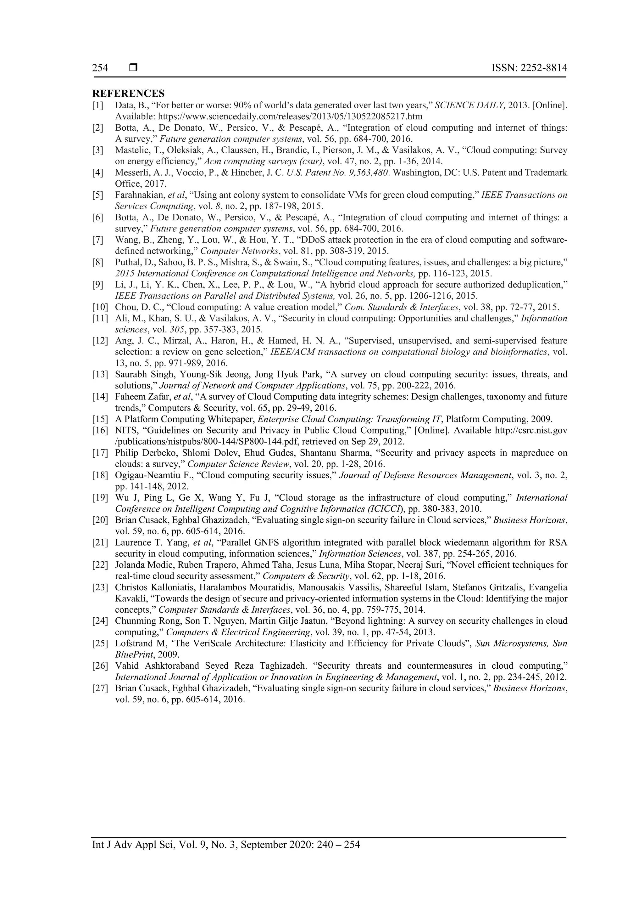  ISSN: 2252-8814 Int J Adv Appl Sci, Vol. 9, No. 3, September 2020: 240 – 254 254 REFERENCES [1] Data, B., “For better or worse: 90% of world’s data generated over last two years,” SCIENCE DAILY, 2013. [Online]. Available: https://www.sciencedaily.com/releases/2013/05/130522085217.htm [2] Botta, A., De Donato, W., Persico, V., & Pescapé, A., “Integration of cloud computing and internet of things: A survey,” Future generation computer systems, vol. 56, pp. 684-700, 2016. [3] Mastelic, T., Oleksiak, A., Claussen, H., Brandic, I., Pierson, J. M., & Vasilakos, A. V., “Cloud computing: Survey on energy efficiency,” Acm computing surveys (csur), vol. 47, no. 2, pp. 1-36, 2014. [4] Messerli, A. J., Voccio, P., & Hincher, J. C. U.S. Patent No. 9,563,480. Washington, DC: U.S. Patent and Trademark Office, 2017. [5] Farahnakian, et al, “Using ant colony system to consolidate VMs for green cloud computing,” IEEE Transactions on Services Computing, vol. 8, no. 2, pp. 187-198, 2015. [6] Botta, A., De Donato, W., Persico, V., & Pescapé, A., “Integration of cloud computing and internet of things: a survey,” Future generation computer systems, vol. 56, pp. 684-700, 2016. [7] Wang, B., Zheng, Y., Lou, W., & Hou, Y. T., “DDoS attack protection in the era of cloud computing and software- defined networking,” Computer Networks, vol. 81, pp. 308-319, 2015. [8] Puthal, D., Sahoo, B. P. S., Mishra, S., & Swain, S., “Cloud computing features, issues, and challenges: a big picture,” 2015 International Conference on Computational Intelligence and Networks, pp. 116-123, 2015. [9] Li, J., Li, Y. K., Chen, X., Lee, P. P., & Lou, W., “A hybrid cloud approach for secure authorized deduplication,” IEEE Transactions on Parallel and Distributed Systems, vol. 26, no. 5, pp. 1206-1216, 2015. [10] Chou, D. C., “Cloud computing: A value creation model,” Com. Standards & Interfaces, vol. 38, pp. 72-77, 2015. [11] Ali, M., Khan, S. U., & Vasilakos, A. V., “Security in cloud computing: Opportunities and challenges,” Information sciences, vol. 305, pp. 357-383, 2015. [12] Ang, J. C., Mirzal, A., Haron, H., & Hamed, H. N. A., “Supervised, unsupervised, and semi-supervised feature selection: a review on gene selection,” IEEE/ACM transactions on computational biology and bioinformatics, vol. 13, no. 5, pp. 971-989, 2016. [13] Saurabh Singh, Young-Sik Jeong, Jong Hyuk Park, “A survey on cloud computing security: issues, threats, and solutions,” Journal of Network and Computer Applications, vol. 75, pp. 200-222, 2016. [14] Faheem Zafar, et al, “A survey of Cloud Computing data integrity schemes: Design challenges, taxonomy and future trends,” Computers & Security, vol. 65, pp. 29-49, 2016. [15] A Platform Computing Whitepaper, Enterprise Cloud Computing: Transforming IT, Platform Computing, 2009. [16] NITS, “Guidelines on Security and Privacy in Public Cloud Computing,” [Online]. Available http://csrc.nist.gov /publications/nistpubs/800-144/SP800-144.pdf, retrieved on Sep 29, 2012. [17] Philip Derbeko, Shlomi Dolev, Ehud Gudes, Shantanu Sharma, “Security and privacy aspects in mapreduce on clouds: a survey,” Computer Science Review, vol. 20, pp. 1-28, 2016. [18] Ogigau-Neamtiu F., “Cloud computing security issues,” Journal of Defense Resources Management, vol. 3, no. 2, pp. 141-148, 2012. [19] Wu J, Ping L, Ge X, Wang Y, Fu J, “Cloud storage as the infrastructure of cloud computing,” International Conference on Intelligent Computing and Cognitive Informatics (ICICCI), pp. 380-383, 2010. [20] Brian Cusack, Eghbal Ghazizadeh, “Evaluating single sign-on security failure in Cloud services,” Business Horizons, vol. 59, no. 6, pp. 605-614, 2016. [21] Laurence T. Yang, et al, “Parallel GNFS algorithm integrated with parallel block wiedemann algorithm for RSA security in cloud computing, information sciences,” Information Sciences, vol. 387, pp. 254-265, 2016. [22] Jolanda Modic, Ruben Trapero, Ahmed Taha, Jesus Luna, Miha Stopar, Neeraj Suri, “Novel efficient techniques for real-time cloud security assessment,” Computers & Security, vol. 62, pp. 1-18, 2016. [23] Christos Kalloniatis, Haralambos Mouratidis, Manousakis Vassilis, Shareeful Islam, Stefanos Gritzalis, Evangelia Kavakli, “Towards the design of secure and privacy-oriented information systems in the Cloud: Identifying the major concepts,” Computer Standards & Interfaces, vol. 36, no. 4, pp. 759-775, 2014. [24] Chunming Rong, Son T. Nguyen, Martin Gilje Jaatun, “Beyond lightning: A survey on security challenges in cloud computing,” Computers & Electrical Engineering, vol. 39, no. 1, pp. 47-54, 2013. [25] Lofstrand M, ‘The VeriScale Architecture: Elasticity and Efficiency for Private Clouds”, Sun Microsystems, Sun BluePrint, 2009. [26] Vahid Ashktoraband Seyed Reza Taghizadeh. “Security threats and countermeasures in cloud computing,” International Journal of Application or Innovation in Engineering & Management, vol. 1, no. 2, pp. 234-245, 2012. [27] Brian Cusack, Eghbal Ghazizadeh, “Evaluating single sign-on security failure in cloud services,” Business Horizons, vol. 59, no. 6, pp. 605-614, 2016. 