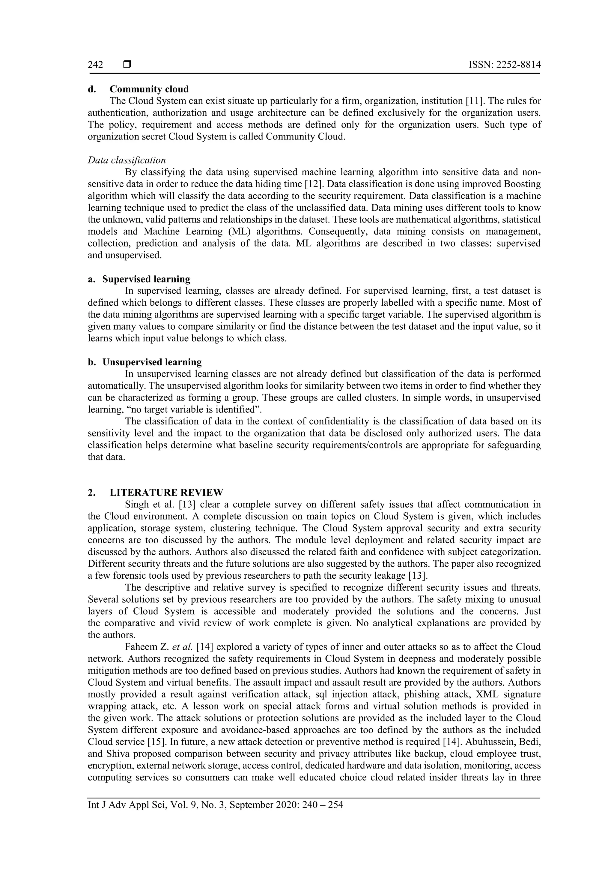  ISSN: 2252-8814 Int J Adv Appl Sci, Vol. 9, No. 3, September 2020: 240 – 254 242 d. Community cloud The Cloud System can exist situate up particularly for a firm, organization, institution [11]. The rules for authentication, authorization and usage architecture can be defined exclusively for the organization users. The policy, requirement and access methods are defined only for the organization users. Such type of organization secret Cloud System is called Community Cloud. Data classification By classifying the data using supervised machine learning algorithm into sensitive data and non- sensitive data in order to reduce the data hiding time [12]. Data classification is done using improved Boosting algorithm which will classify the data according to the security requirement. Data classification is a machine learning technique used to predict the class of the unclassified data. Data mining uses different tools to know the unknown, valid patterns and relationships in the dataset. These tools are mathematical algorithms, statistical models and Machine Learning (ML) algorithms. Consequently, data mining consists on management, collection, prediction and analysis of the data. ML algorithms are described in two classes: supervised and unsupervised. a. Supervised learning In supervised learning, classes are already defined. For supervised learning, first, a test dataset is defined which belongs to different classes. These classes are properly labelled with a specific name. Most of the data mining algorithms are supervised learning with a specific target variable. The supervised algorithm is given many values to compare similarity or find the distance between the test dataset and the input value, so it learns which input value belongs to which class. b. Unsupervised learning In unsupervised learning classes are not already defined but classification of the data is performed automatically. The unsupervised algorithm looks for similarity between two items in order to find whether they can be characterized as forming a group. These groups are called clusters. In simple words, in unsupervised learning, “no target variable is identified”. The classification of data in the context of confidentiality is the classification of data based on its sensitivity level and the impact to the organization that data be disclosed only authorized users. The data classification helps determine what baseline security requirements/controls are appropriate for safeguarding that data. 2. LITERATURE REVIEW Singh et al. [13] clear a complete survey on different safety issues that affect communication in the Cloud environment. A complete discussion on main topics on Cloud System is given, which includes application, storage system, clustering technique. The Cloud System approval security and extra security concerns are too discussed by the authors. The module level deployment and related security impact are discussed by the authors. Authors also discussed the related faith and confidence with subject categorization. Different security threats and the future solutions are also suggested by the authors. The paper also recognized a few forensic tools used by previous researchers to path the security leakage [13]. The descriptive and relative survey is specified to recognize different security issues and threats. Several solutions set by previous researchers are too provided by the authors. The safety mixing to unusual layers of Cloud System is accessible and moderately provided the solutions and the concerns. Just the comparative and vivid review of work complete is given. No analytical explanations are provided by the authors. Faheem Z. et al. [14] explored a variety of types of inner and outer attacks so as to affect the Cloud network. Authors recognized the safety requirements in Cloud System in deepness and moderately possible mitigation methods are too defined based on previous studies. Authors had known the requirement of safety in Cloud System and virtual benefits. The assault impact and assault result are provided by the authors. Authors mostly provided a result against verification attack, sql injection attack, phishing attack, XML signature wrapping attack, etc. A lesson work on special attack forms and virtual solution methods is provided in the given work. The attack solutions or protection solutions are provided as the included layer to the Cloud System different exposure and avoidance-based approaches are too defined by the authors as the included Cloud service [15]. In future, a new attack detection or preventive method is required [14]. Abuhussein, Bedi, and Shiva proposed comparison between security and privacy attributes like backup, cloud employee trust, encryption, external network storage, access control, dedicated hardware and data isolation, monitoring, access computing services so consumers can make well educated choice cloud related insider threats lay in three 