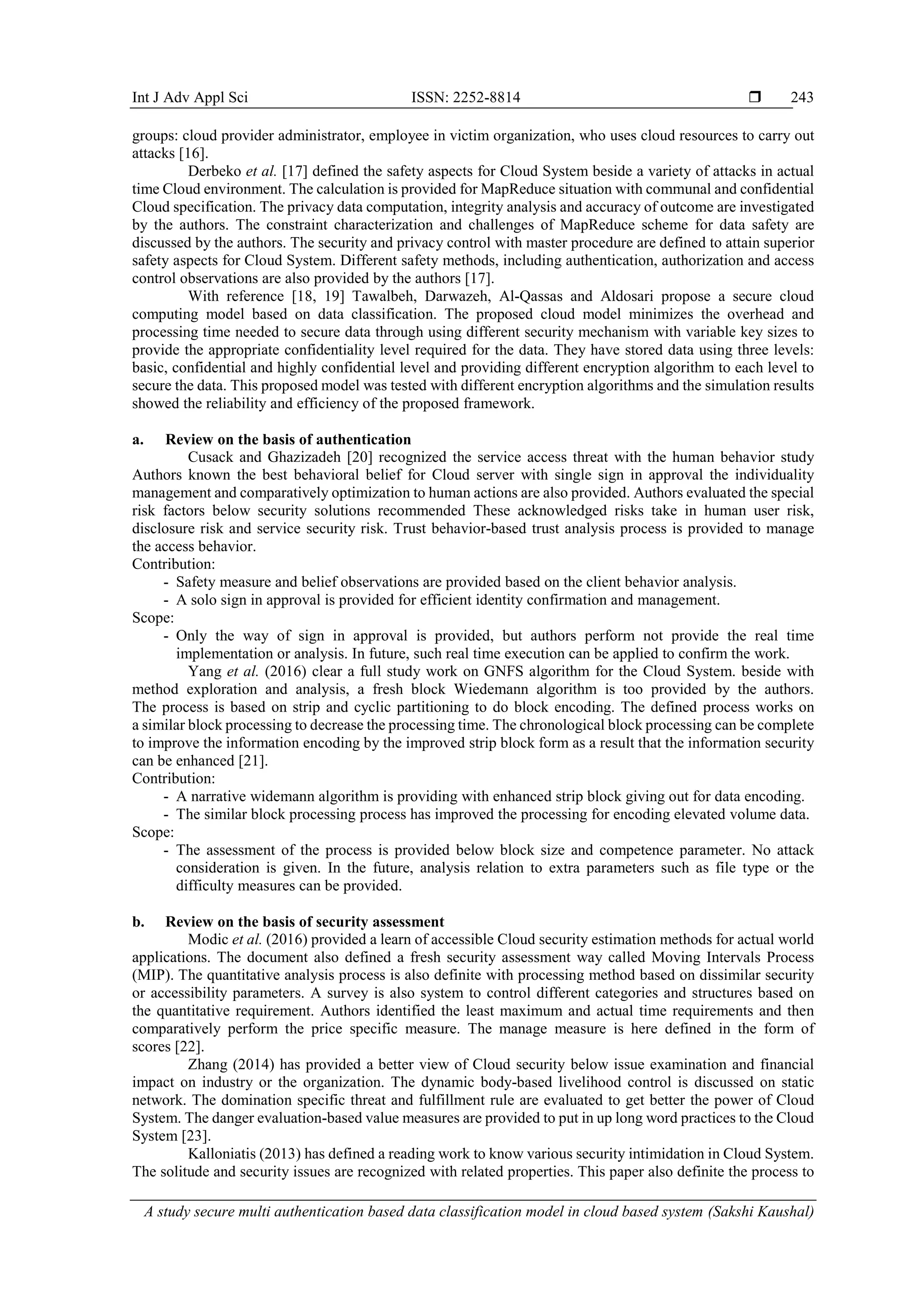 Int J Adv Appl Sci ISSN: 2252-8814  A study secure multi authentication based data classification model in cloud based system (Sakshi Kaushal) 243 groups: cloud provider administrator, employee in victim organization, who uses cloud resources to carry out attacks [16]. Derbeko et al. [17] defined the safety aspects for Cloud System beside a variety of attacks in actual time Cloud environment. The calculation is provided for MapReduce situation with communal and confidential Cloud specification. The privacy data computation, integrity analysis and accuracy of outcome are investigated by the authors. The constraint characterization and challenges of MapReduce scheme for data safety are discussed by the authors. The security and privacy control with master procedure are defined to attain superior safety aspects for Cloud System. Different safety methods, including authentication, authorization and access control observations are also provided by the authors [17]. With reference [18, 19] Tawalbeh, Darwazeh, Al-Qassas and Aldosari propose a secure cloud computing model based on data classification. The proposed cloud model minimizes the overhead and processing time needed to secure data through using different security mechanism with variable key sizes to provide the appropriate confidentiality level required for the data. They have stored data using three levels: basic, confidential and highly confidential level and providing different encryption algorithm to each level to secure the data. This proposed model was tested with different encryption algorithms and the simulation results showed the reliability and efficiency of the proposed framework. a. Review on the basis of authentication Cusack and Ghazizadeh [20] recognized the service access threat with the human behavior study Authors known the best behavioral belief for Cloud server with single sign in approval the individuality management and comparatively optimization to human actions are also provided. Authors evaluated the special risk factors below security solutions recommended These acknowledged risks take in human user risk, disclosure risk and service security risk. Trust behavior-based trust analysis process is provided to manage the access behavior. Contribution: - Safety measure and belief observations are provided based on the client behavior analysis. - A solo sign in approval is provided for efficient identity confirmation and management. Scope: - Only the way of sign in approval is provided, but authors perform not provide the real time implementation or analysis. In future, such real time execution can be applied to confirm the work. Yang et al. (2016) clear a full study work on GNFS algorithm for the Cloud System. beside with method exploration and analysis, a fresh block Wiedemann algorithm is too provided by the authors. The process is based on strip and cyclic partitioning to do block encoding. The defined process works on a similar block processing to decrease the processing time. The chronological block processing can be complete to improve the information encoding by the improved strip block form as a result that the information security can be enhanced [21]. Contribution: - A narrative widemann algorithm is providing with enhanced strip block giving out for data encoding. - The similar block processing process has improved the processing for encoding elevated volume data. Scope: - The assessment of the process is provided below block size and competence parameter. No attack consideration is given. In the future, analysis relation to extra parameters such as file type or the difficulty measures can be provided. b. Review on the basis of security assessment Modic et al. (2016) provided a learn of accessible Cloud security estimation methods for actual world applications. The document also defined a fresh security assessment way called Moving Intervals Process (MIP). The quantitative analysis process is also definite with processing method based on dissimilar security or accessibility parameters. A survey is also system to control different categories and structures based on the quantitative requirement. Authors identified the least maximum and actual time requirements and then comparatively perform the price specific measure. The manage measure is here defined in the form of scores [22]. Zhang (2014) has provided a better view of Cloud security below issue examination and financial impact on industry or the organization. The dynamic body-based livelihood control is discussed on static network. The domination specific threat and fulfillment rule are evaluated to get better the power of Cloud System. The danger evaluation-based value measures are provided to put in up long word practices to the Cloud System [23]. Kalloniatis (2013) has defined a reading work to know various security intimidation in Cloud System. The solitude and security issues are recognized with related properties. This paper also definite the process to 