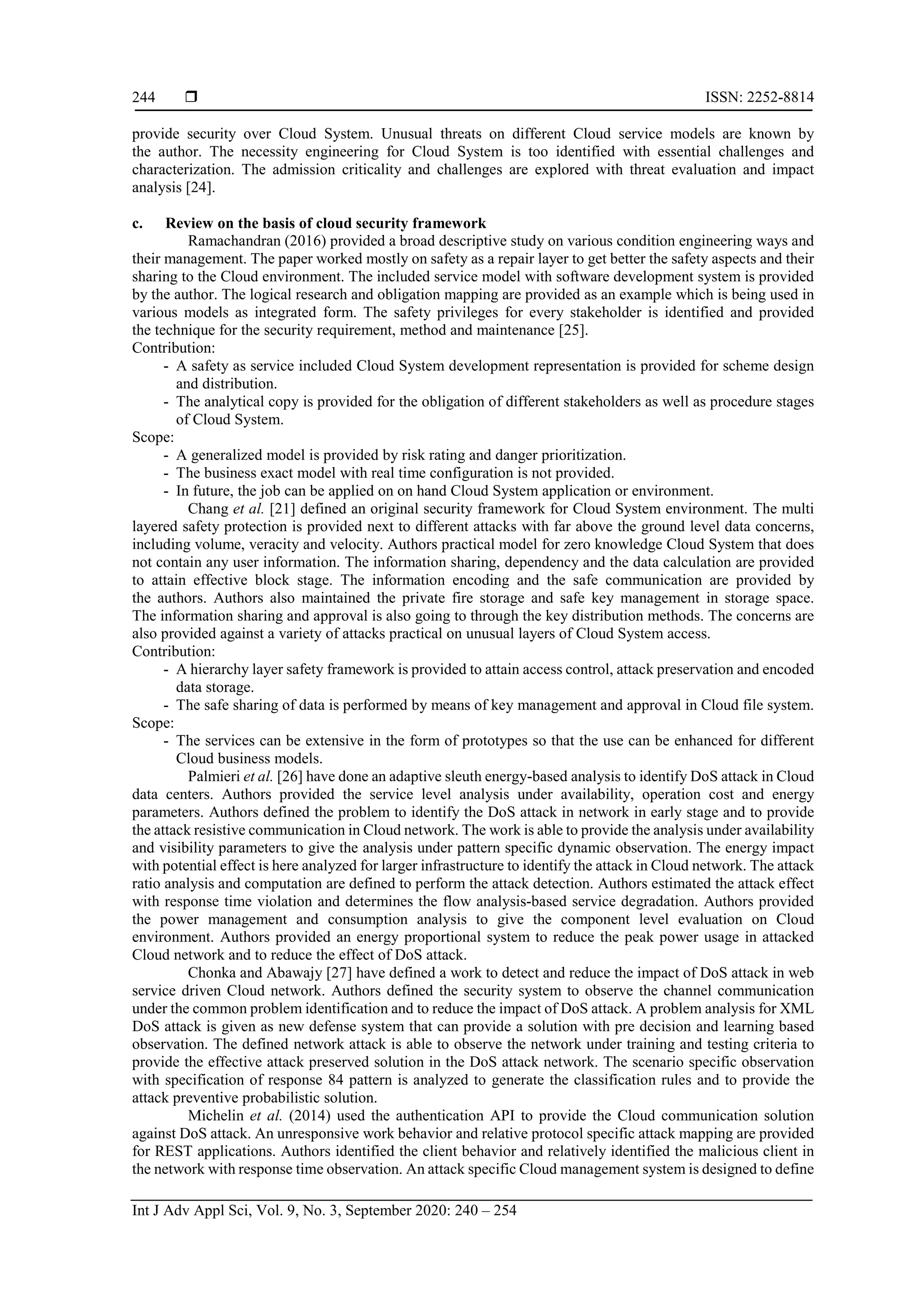  ISSN: 2252-8814 Int J Adv Appl Sci, Vol. 9, No. 3, September 2020: 240 – 254 244 provide security over Cloud System. Unusual threats on different Cloud service models are known by the author. The necessity engineering for Cloud System is too identified with essential challenges and characterization. The admission criticality and challenges are explored with threat evaluation and impact analysis [24]. c. Review on the basis of cloud security framework Ramachandran (2016) provided a broad descriptive study on various condition engineering ways and their management. The paper worked mostly on safety as a repair layer to get better the safety aspects and their sharing to the Cloud environment. The included service model with software development system is provided by the author. The logical research and obligation mapping are provided as an example which is being used in various models as integrated form. The safety privileges for every stakeholder is identified and provided the technique for the security requirement, method and maintenance [25]. Contribution: - A safety as service included Cloud System development representation is provided for scheme design and distribution. - The analytical copy is provided for the obligation of different stakeholders as well as procedure stages of Cloud System. Scope: - A generalized model is provided by risk rating and danger prioritization. - The business exact model with real time configuration is not provided. - In future, the job can be applied on on hand Cloud System application or environment. Chang et al. [21] defined an original security framework for Cloud System environment. The multi layered safety protection is provided next to different attacks with far above the ground level data concerns, including volume, veracity and velocity. Authors practical model for zero knowledge Cloud System that does not contain any user information. The information sharing, dependency and the data calculation are provided to attain effective block stage. The information encoding and the safe communication are provided by the authors. Authors also maintained the private fire storage and safe key management in storage space. The information sharing and approval is also going to through the key distribution methods. The concerns are also provided against a variety of attacks practical on unusual layers of Cloud System access. Contribution: - A hierarchy layer safety framework is provided to attain access control, attack preservation and encoded data storage. - The safe sharing of data is performed by means of key management and approval in Cloud file system. Scope: - The services can be extensive in the form of prototypes so that the use can be enhanced for different Cloud business models. Palmieri et al. [26] have done an adaptive sleuth energy-based analysis to identify DoS attack in Cloud data centers. Authors provided the service level analysis under availability, operation cost and energy parameters. Authors defined the problem to identify the DoS attack in network in early stage and to provide the attack resistive communication in Cloud network. The work is able to provide the analysis under availability and visibility parameters to give the analysis under pattern specific dynamic observation. The energy impact with potential effect is here analyzed for larger infrastructure to identify the attack in Cloud network. The attack ratio analysis and computation are defined to perform the attack detection. Authors estimated the attack effect with response time violation and determines the flow analysis-based service degradation. Authors provided the power management and consumption analysis to give the component level evaluation on Cloud environment. Authors provided an energy proportional system to reduce the peak power usage in attacked Cloud network and to reduce the effect of DoS attack. Chonka and Abawajy [27] have defined a work to detect and reduce the impact of DoS attack in web service driven Cloud network. Authors defined the security system to observe the channel communication under the common problem identification and to reduce the impact of DoS attack. A problem analysis for XML DoS attack is given as new defense system that can provide a solution with pre decision and learning based observation. The defined network attack is able to observe the network under training and testing criteria to provide the effective attack preserved solution in the DoS attack network. The scenario specific observation with specification of response 84 pattern is analyzed to generate the classification rules and to provide the attack preventive probabilistic solution. Michelin et al. (2014) used the authentication API to provide the Cloud communication solution against DoS attack. An unresponsive work behavior and relative protocol specific attack mapping are provided for REST applications. Authors identified the client behavior and relatively identified the malicious client in the network with response time observation. An attack specific Cloud management system is designed to define 