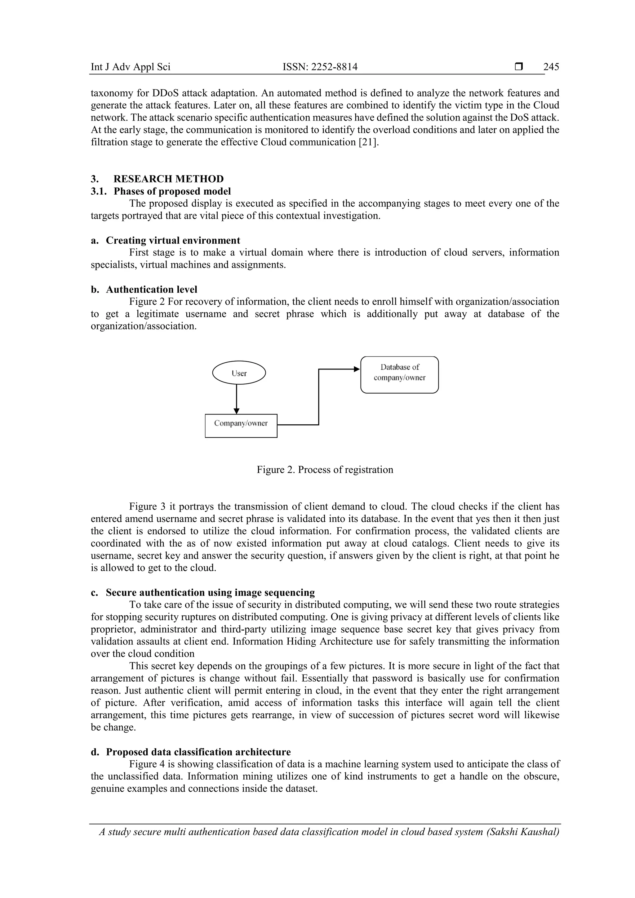 Int J Adv Appl Sci ISSN: 2252-8814  A study secure multi authentication based data classification model in cloud based system (Sakshi Kaushal) 245 taxonomy for DDoS attack adaptation. An automated method is defined to analyze the network features and generate the attack features. Later on, all these features are combined to identify the victim type in the Cloud network. The attack scenario specific authentication measures have defined the solution against the DoS attack. At the early stage, the communication is monitored to identify the overload conditions and later on applied the filtration stage to generate the effective Cloud communication [21]. 3. RESEARCH METHOD 3.1. Phases of proposed model The proposed display is executed as specified in the accompanying stages to meet every one of the targets portrayed that are vital piece of this contextual investigation. a. Creating virtual environment First stage is to make a virtual domain where there is introduction of cloud servers, information specialists, virtual machines and assignments. b. Authentication level Figure 2 For recovery of information, the client needs to enroll himself with organization/association to get a legitimate username and secret phrase which is additionally put away at database of the organization/association. Figure 2. Process of registration Figure 3 it portrays the transmission of client demand to cloud. The cloud checks if the client has entered amend username and secret phrase is validated into its database. In the event that yes then it then just the client is endorsed to utilize the cloud information. For confirmation process, the validated clients are coordinated with the as of now existed information put away at cloud catalogs. Client needs to give its username, secret key and answer the security question, if answers given by the client is right, at that point he is allowed to get to the cloud. c. Secure authentication using image sequencing To take care of the issue of security in distributed computing, we will send these two route strategies for stopping security ruptures on distributed computing. One is giving privacy at different levels of clients like proprietor, administrator and third-party utilizing image sequence base secret key that gives privacy from validation assaults at client end. Information Hiding Architecture use for safely transmitting the information over the cloud condition This secret key depends on the groupings of a few pictures. It is more secure in light of the fact that arrangement of pictures is change without fail. Essentially that password is basically use for confirmation reason. Just authentic client will permit entering in cloud, in the event that they enter the right arrangement of picture. After verification, amid access of information tasks this interface will again tell the client arrangement, this time pictures gets rearrange, in view of succession of pictures secret word will likewise be change. d. Proposed data classification architecture Figure 4 is showing classification of data is a machine learning system used to anticipate the class of the unclassified data. Information mining utilizes one of kind instruments to get a handle on the obscure, genuine examples and connections inside the dataset. 